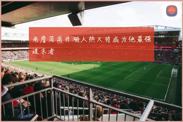 老詹若离开湖人热火将成为他最强追求者