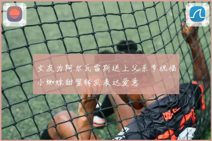 女友为阿尔瓦雷斯送上父亲节祝福小蜘蛛甜蜜转发表达爱意