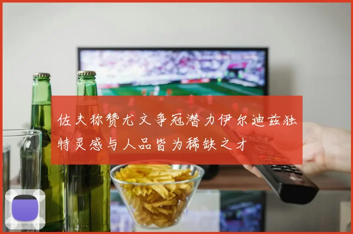 佐夫称赞尤文争冠潜力伊尔迪兹独特灵感与人品皆为稀缺之才