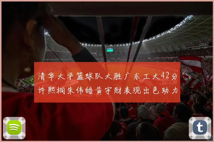 清华大学篮球队大胜广东工大42分许熙桐朱伟皓黄宇财表现出色助力胜利
