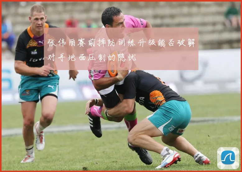 张伟丽赛前摔防训练升级能否破解对手地面压制的隐忧