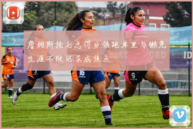 詹姆斯抢七总得分领跑库里与獭兔生涯不败记录成焦点