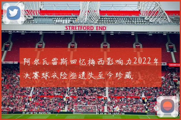 阿尔瓦雷斯回忆梅西影响力2022年决赛球衣险些遗失至今珍藏