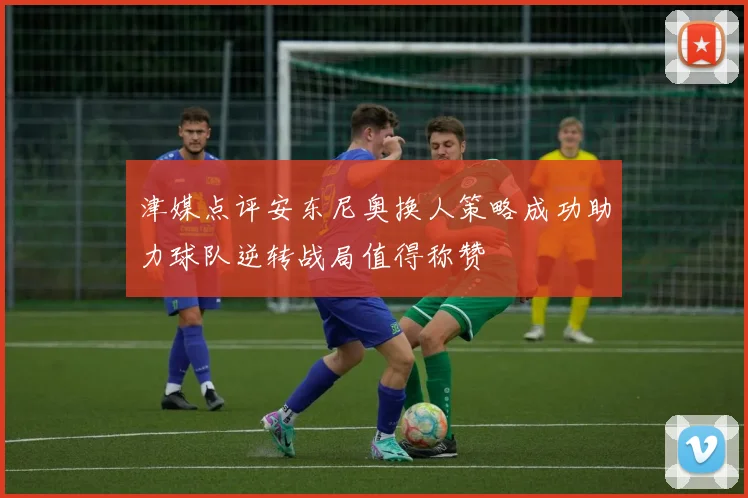 津媒点评安东尼奥换人策略成功助力球队逆转战局值得称赞