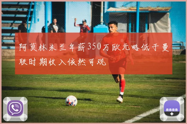 阿莫林米兰年薪350万欧元略低于曼联时期收入依然可观