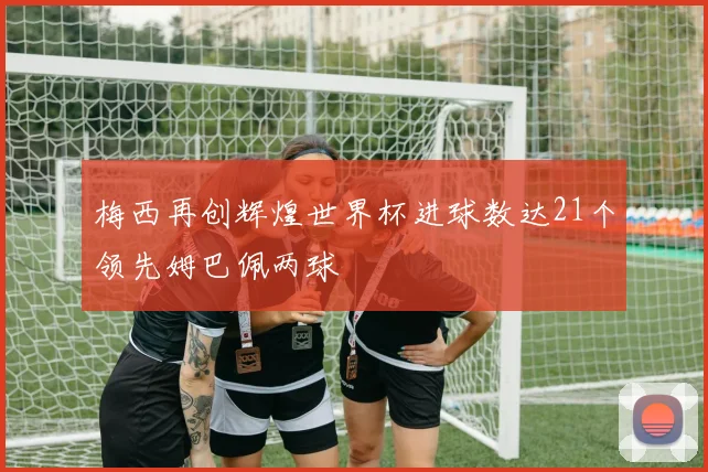 梅西再创辉煌世界杯进球数达21个领先姆巴佩两球