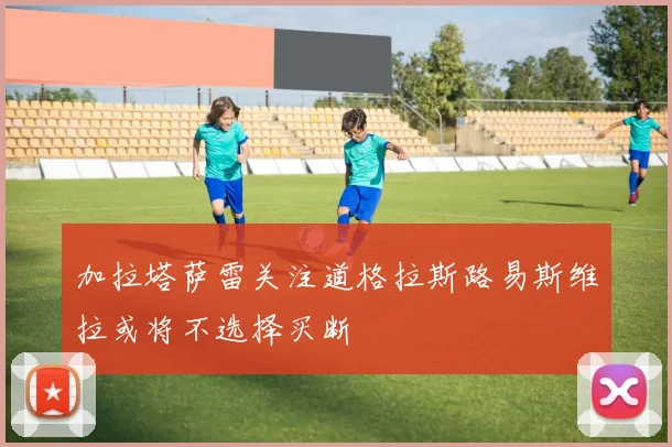 加拉塔萨雷关注道格拉斯路易斯维拉或将不选择买断