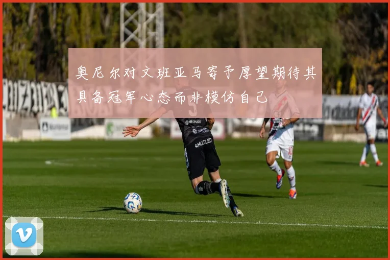 奥尼尔对文班亚马寄予厚望期待其具备冠军心态而非模仿自己