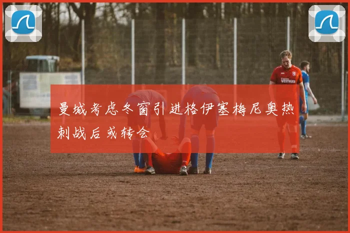 曼城考虑冬窗引进格伊塞梅尼奥热刺战后或转会