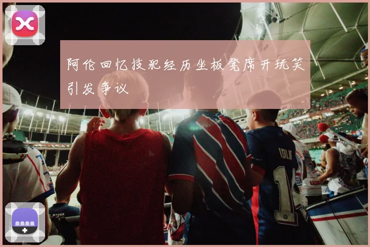 阿伦回忆技犯经历坐板凳席开玩笑引发争议
