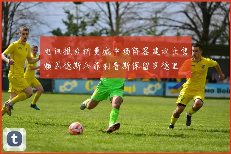 电讯报分析曼城中场阵容建议出售赖因德斯和菲利普斯保留罗德里