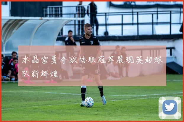 水晶宫勇夺欧协联冠军展现英超球队新辉煌