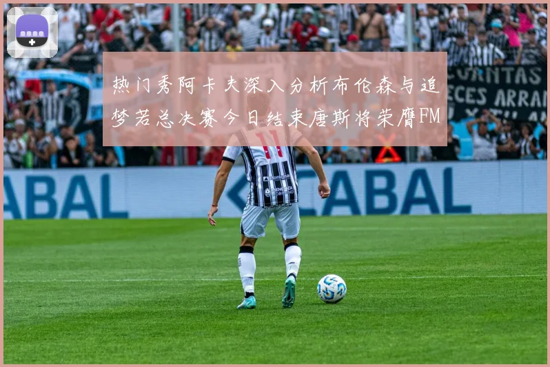 热门秀阿卡夫深入分析布伦森与追梦若总决赛今日结束唐斯将荣膺FMVP