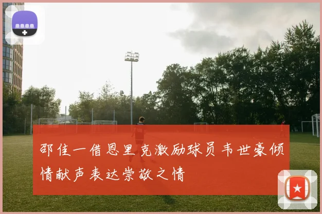 邵佳一借恩里克激励球员韦世豪倾情献声表达崇敬之情