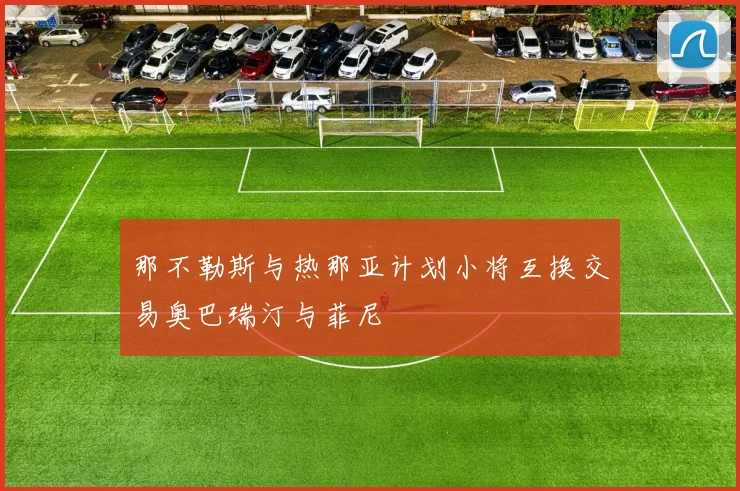 那不勒斯与热那亚计划小将互换交易奥巴瑞汀与菲尼
