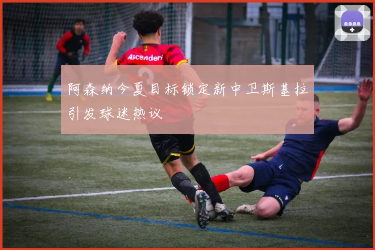 阿森纳今夏目标锁定新中卫斯基拉引发球迷热议