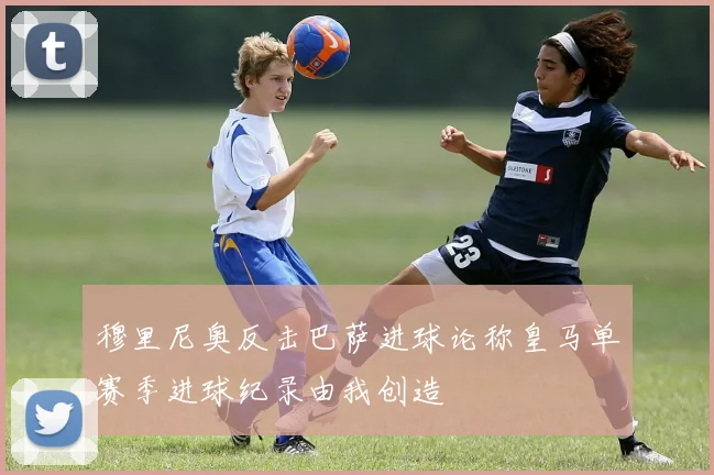穆里尼奥反击巴萨进球论称皇马单赛季进球纪录由我创造