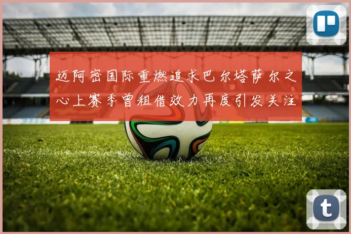 迈阿密国际重燃追求巴尔塔萨尔之心上赛季曾租借效力再度引发关注