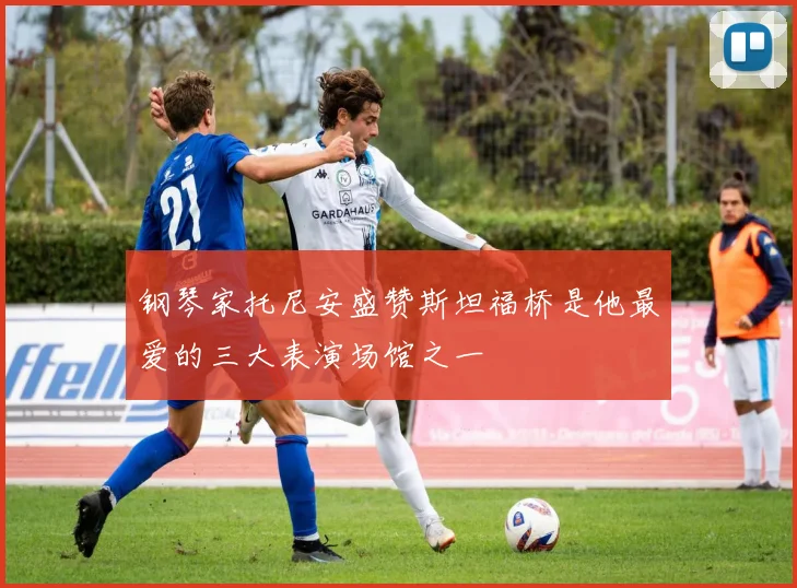 钢琴家托尼安盛赞斯坦福桥是他最爱的三大表演场馆之一