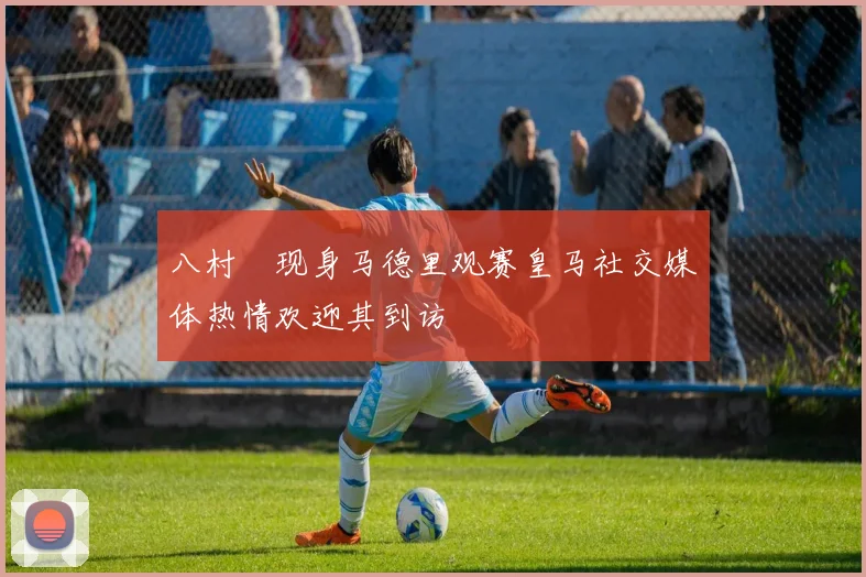 八村塁现身马德里观赛皇马社交媒体热情欢迎其到访
