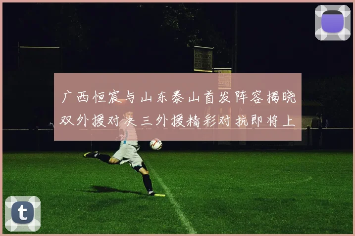 广西恒宸与山东泰山首发阵容揭晓双外援对决三外援精彩对抗即将上演