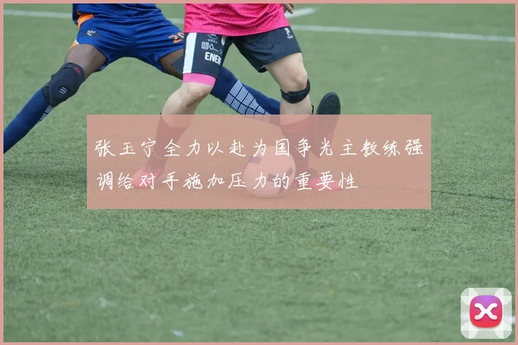 张玉宁全力以赴为国争光主教练强调给对手施加压力的重要性